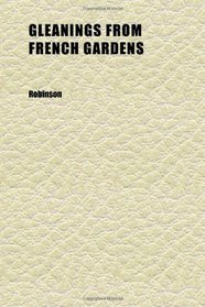 Gleanings From French Gardens; Comprising an Account of Such Features of French Horticulture as Are Most Worthy of Adoption in British Gardens