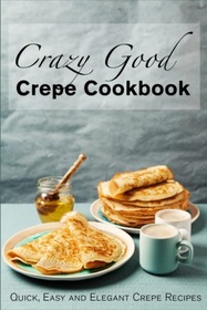 Crazy Good Crepe Cookbook: Quick, Easy and Elegant Crepe Recipes