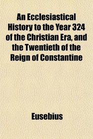 An Ecclesiastical History to the Year 324 of the Christian Era, and the Twentieth of the Reign of Constantine