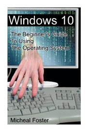Windows 10: The Beginner's Guide To Using The Operating System: (Windows, Windows 10, Windows 10 Guide, Windows 10 Beginner's Guide, Windows 10 ... 10 operating system, operating system, PC)