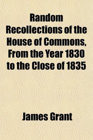 Random Recollections of the House of Commons, From the Year 1830 to the Close of 1835