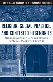 Religion, Social Practice, and Contested Hegemonies: Reconstructing the Public Sphere in Muslim Majority Societies (Culture and Religion in International Relations)