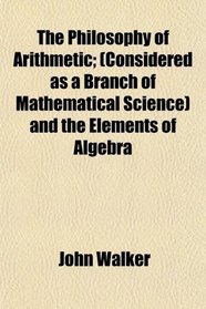 The Philosophy of Arithmetic; (Considered as a Branch of Mathematical Science) and the Elements of Algebra