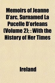 Memoirs of Jeanne D'arc, Surnamed La Pucelle D'orleans (Volume 2);: With the History of Her Times