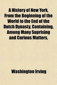 A History of New York, From the Beginning of the World to the End of the Dutch Dynasty, Containing, Among Many Suprising and Curious Matters,