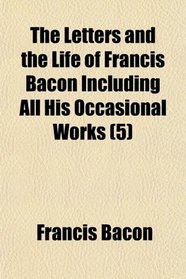 The Letters and the Life of Francis Bacon Including All His Occasional Works (5)