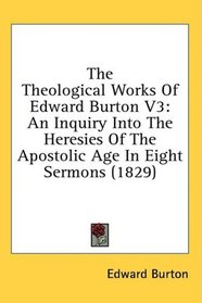 The Theological Works Of Edward Burton V3: An Inquiry Into The Heresies Of The Apostolic Age In Eight Sermons (1829)
