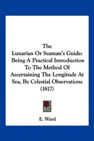 The Lunarian Or Seaman's Guide: Being A Practical Introduction To The Method Of Ascertaining The Longitude At Sea, By Celestial Observations (1817)