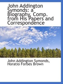 John Addington Symonds: a Biography, Comp. from His Papers and Correspondence