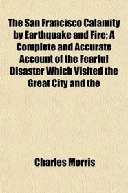 The San Francisco Calamity by Earthquake and Fire; A Complete and Accurate Account of the Fearful Disaster Which Visited the Great City and the