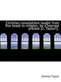 Christian consolations taught from five heads in religion, by a learned prelate [J. Taylor?].