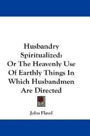 Husbandry Spiritualized: Or The Heavenly Use Of Earthly Things In Which Husbandmen Are Directed
