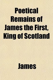 Poetical Remains of James the First, King of Scotland