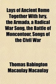 Lays of Ancient Rome Together With Ivry, the Armada, a Radical War Song, the Battle of Moncontour, Songs of the Civil War