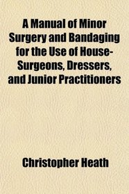 A Manual of Minor Surgery and Bandaging for the Use of House-Surgeons, Dressers, and Junior Practitioners