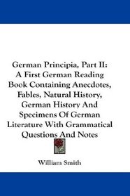 German Principia, Part II: A First German Reading Book Containing Anecdotes, Fables, Natural History, German History And Specimens Of German Literature With Grammatical Questions And Notes