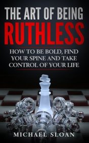 The Art Of Being Ruthless: How To Be Bold, Find Your Spine And Take Control Of Your Life