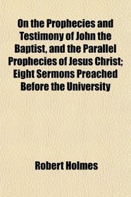 On the Prophecies and Testimony of John the Baptist, and the Parallel Prophecies of Jesus Christ; Eight Sermons Preached Before the University