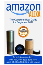 Amazon Alexa: The Complete User Guide for Beginners 2017 (Second Generation Echo, Echo Plus, Echo Spot, Echo Show, Alexa Kit, Alexa Skills Kit + web services)