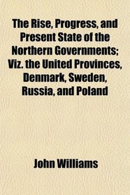 The Rise, Progress, and Present State of the Northern Governments; Viz. the United Provinces, Denmark, Sweden, Russia, and Poland