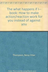 The what happens if I-- book: How to make action/reaction work for you instead of against you