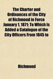 The Charter and Ordinances of the City of Richmond in Force January 1, 1871; To Which Is Added a Catalogue of the City Officers From 1845 to