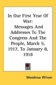 In Our First Year Of War: Messages And Addresses To The Congress And The People, March 5, 1917, To January 8, 1918