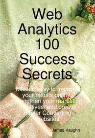 Web Analytics 100 Success Secrets: Make it easy to improve your results online. Strengthen your marketing initiatives, and create Higher Converting Websites