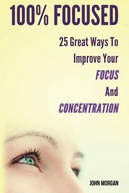 100% Focused: 25 Great Ways To Improve Your Focus And Concentration (How To Be 100%) (Volume 1)