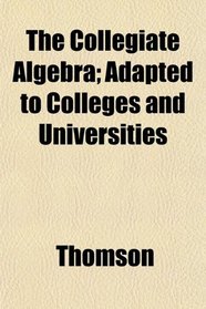 The Collegiate Algebra; Adapted to Colleges and Universities