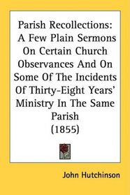 Parish Recollections: A Few Plain Sermons On Certain Church Observances And On Some Of The Incidents Of Thirty-Eight Years' Ministry In The Same Parish (1855)