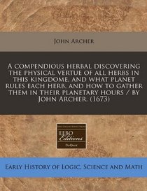 A compendious herbal discovering the physical vertue of all herbs in this kingdome, and what planet rules each herb, and how to gather them in their planetary hours / by John Archer. (1673)