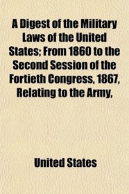A Digest of the Military Laws of the United States; From 1860 to the Second Session of the Fortieth Congress, 1867, Relating to the Army,
