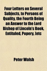 Four Letters on Several Subjects, to Persons of Quality, the Fourth Being an Answer to the Lord Bishop of Lincoln's Book, Entituled, Popery, [etc