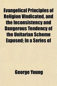 Evangelical Principles of Religion Vindicated, and the Inconsistency and Dangerous Tendency of the Unitarian Scheme Exposed; In a Series of