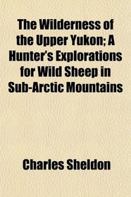 The Wilderness of the Upper Yukon; A Hunter's Explorations for Wild Sheep in Sub-Arctic Mountains
