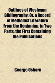 Outlines of Wesleyan Bibliography; Or, a Record of Methodist Literature From the Beginning. in Two Parts: the First Containing the Publications