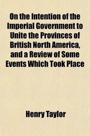 On the Intention of the Imperial Government to Unite the Provinces of British North America, and a Review of Some Events Which Took Place
