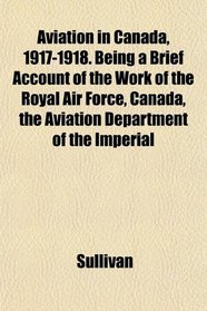 Aviation in Canada, 1917-1918. Being a Brief Account of the Work of the Royal Air Force, Canada, the Aviation Department of the Imperial
