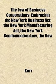 The Law of Business Corporations; Embracing the New York Business Act, the New York Manufacturing Act, the New York Condemnation Law, the New