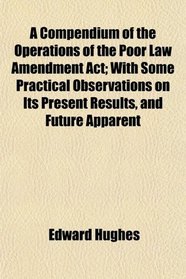 A Compendium of the Operations of the Poor Law Amendment Act; With Some Practical Observations on Its Present Results, and Future Apparent