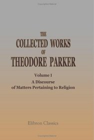 The Collected Works of Theodore Parker: Volume 1. A Discourse of Matters Pertaining to Religion