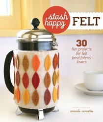 Stash Happy: Felt: 30 Fun Projects for Felt (and Fabric) Lovers