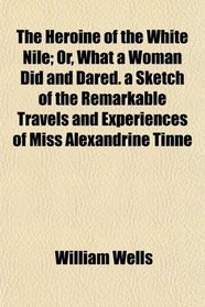 The Heroine of the White Nile; Or, What a Woman Did and Dared. a Sketch of the Remarkable Travels and Experiences of Miss Alexandrine Tinn