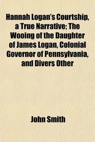 Hannah Logan's Courtship, a True Narrative; The Wooing of the Daughter of James Logan, Colonial Governor of Pennsylvania, and Divers Other