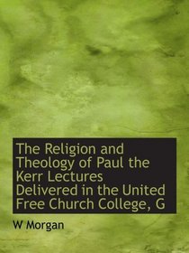 The Religion and Theology of Paul the Kerr Lectures Delivered in the United Free Church College, G