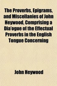 The Proverbs, Epigrams, and Miscellanies of John Heywood, Comprising a Dia'ogue of the Effectual Proverbs in the English Tongue Concerning