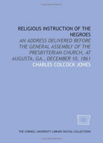 Religious instruction of the Negroes: an address delivered before the General Assembly of the Presbyterian Church, at Augusta, Ga., December 10, 1861
