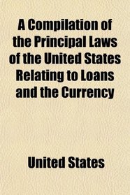 A Compilation of the Principal Laws of the United States Relating to Loans and the Currency