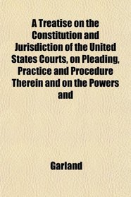 A Treatise on the Constitution and Jurisdiction of the United States Courts, on Pleading, Practice and Procedure Therein and on the Powers and